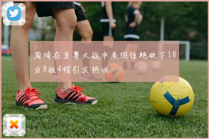周琦在京粤大战中表现惊艳砍下18分8板4帽引发热议