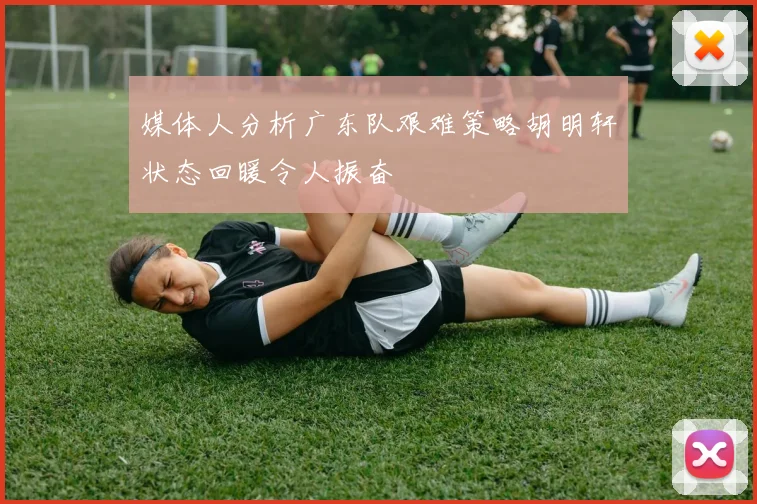 媒体人分析广东队艰难策略胡明轩状态回暖令人振奋