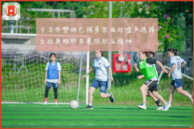 卡马乔赞姆巴佩勇敢面对嘘声选择出战奥维耶多展现职业精神