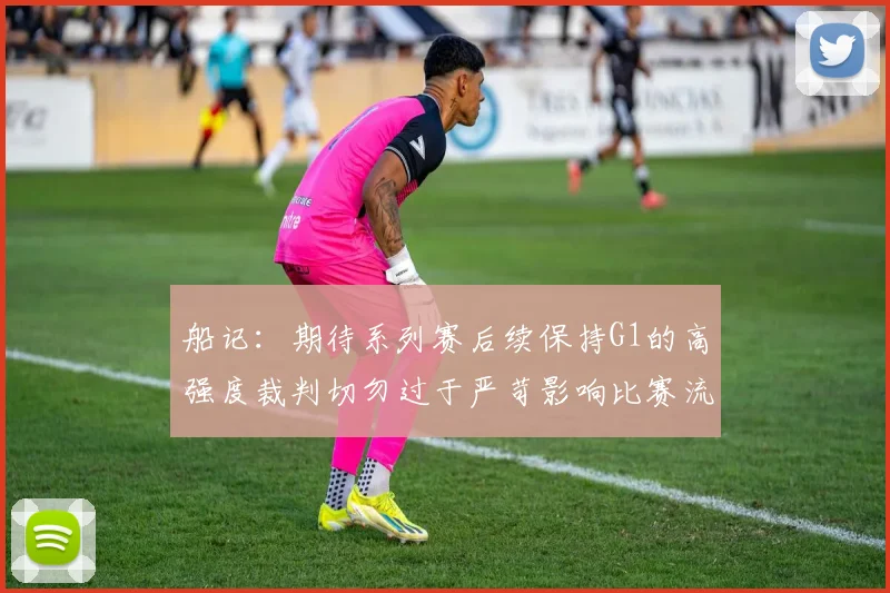 船记：期待系列赛后续保持G1的高强度裁判切勿过于严苛影响比赛流畅性