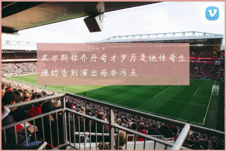 皮尔斯称乔丹奇才岁月是他传奇生涯的告别演出而非污点