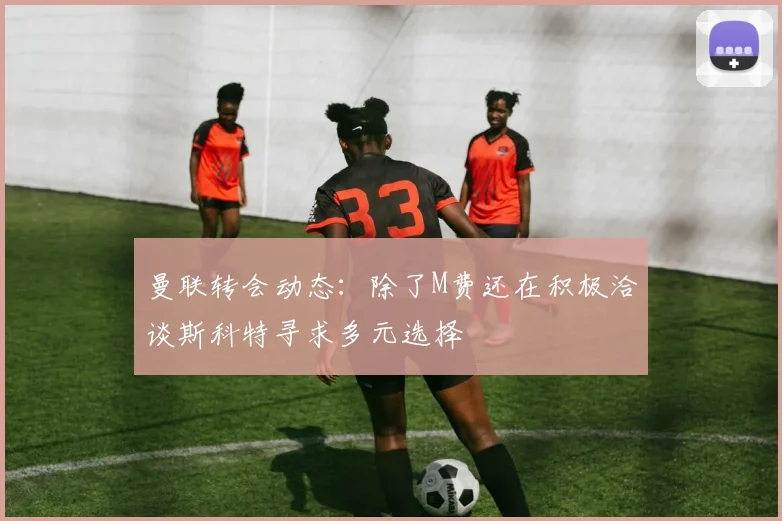 曼联转会动态：除了M费还在积极洽谈斯科特寻求多元选择