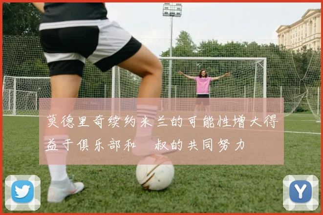 莫德里奇续约米兰的可能性增大得益于俱乐部和囧叔的共同努力