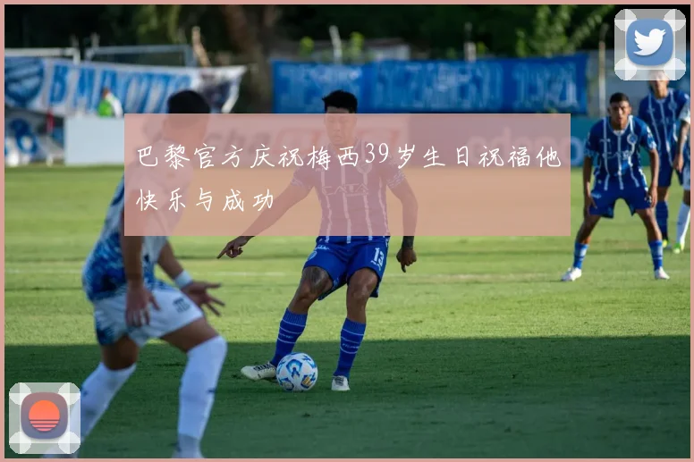 巴黎官方庆祝梅西39岁生日祝福他快乐与成功