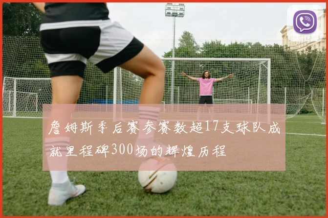 詹姆斯季后赛参赛数超17支球队成就里程碑300场的辉煌历程