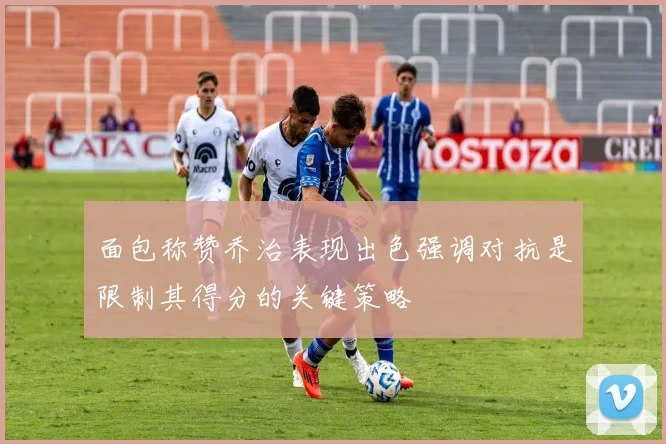 面包称赞乔治表现出色强调对抗是限制其得分的关键策略