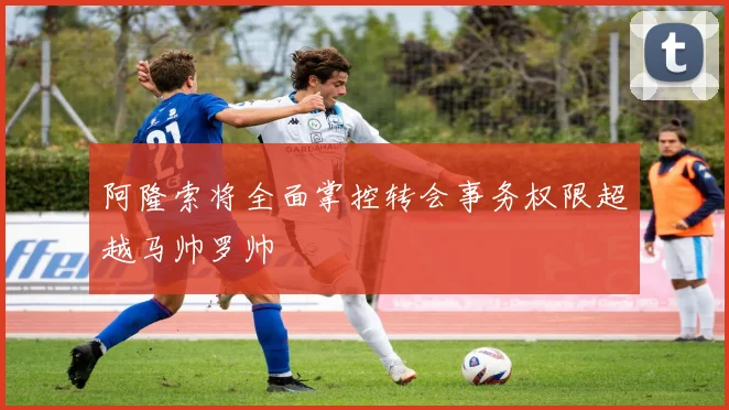 阿隆索将全面掌控转会事务权限超越马帅罗帅