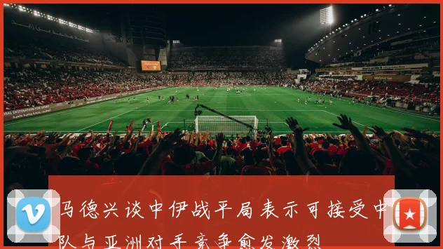 马德兴谈中伊战平局表示可接受中队与亚洲对手竞争愈发激烈