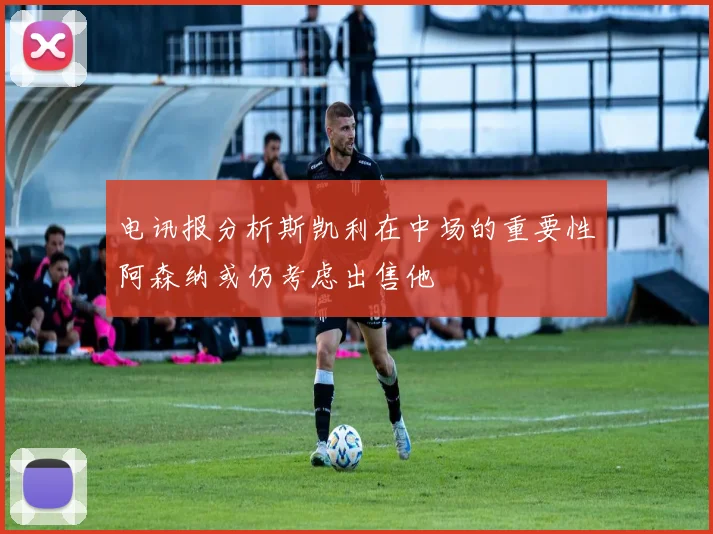 电讯报分析斯凯利在中场的重要性阿森纳或仍考虑出售他