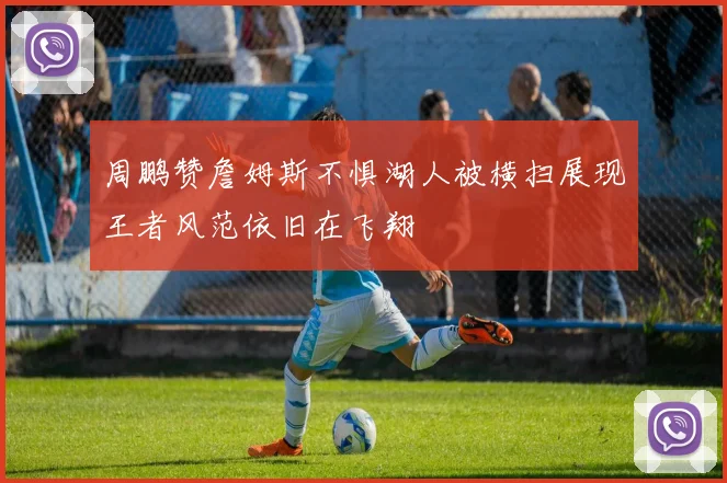 周鹏赞詹姆斯不惧湖人被横扫展现王者风范依旧在飞翔